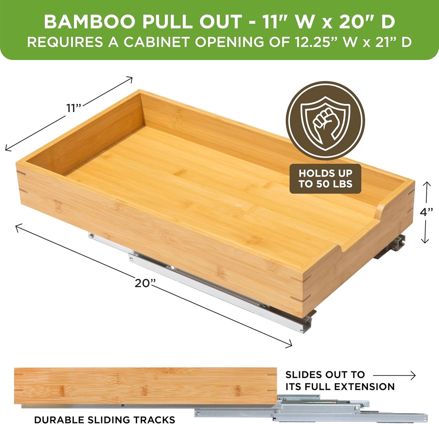 HOLDN’ STORAGE Bamboo Wooden Pull out Cabinet Organizer 11" W x 20" D - Requires At Least a 12.25" W x 21" D. Cabinet Opening. W/Lifetime Limited Warranty. Bamboo Tray and Heavy gauge metal rails.