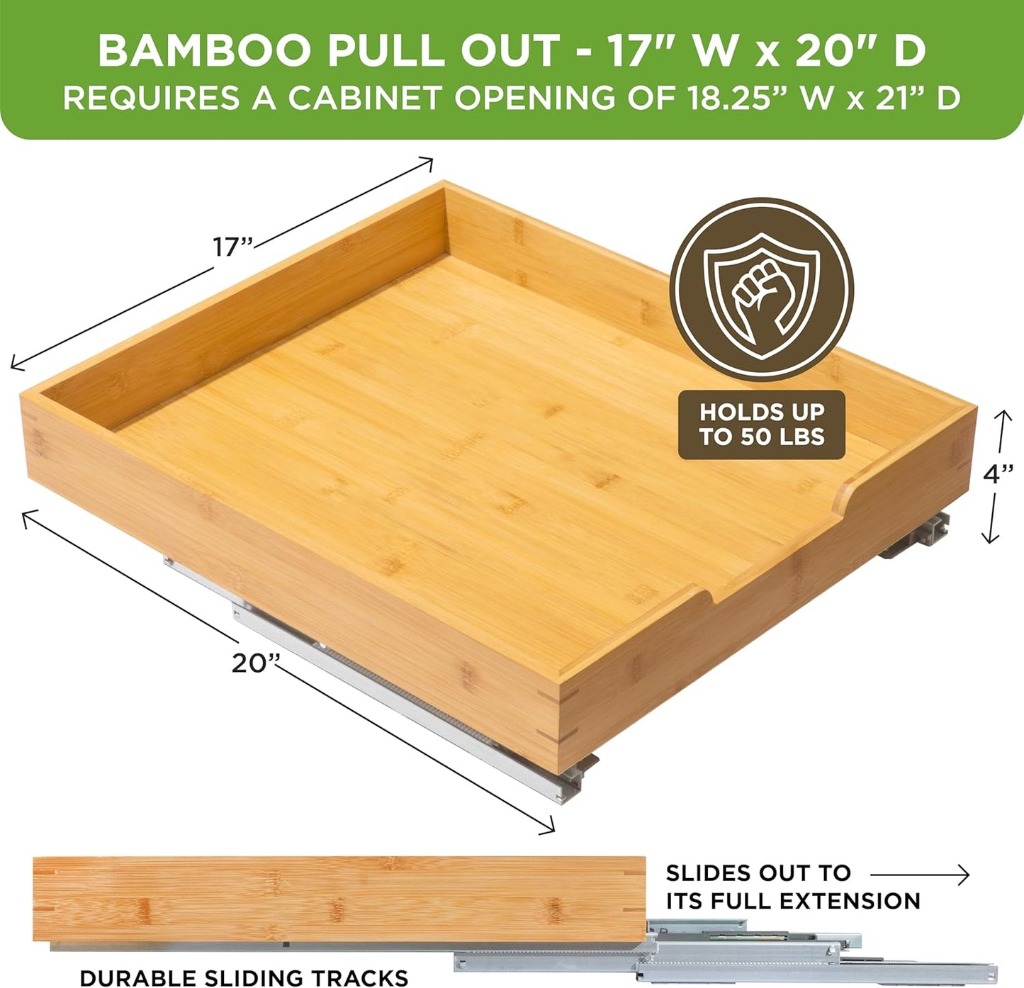 HOLDN’ STORAGE Bamboo Wooden Pull out Cabinet Organizer. 17" W x 21" D - Requires At Least a 18.25" W x 21" D.Cabinet Opening. W/Lifetime Limited Warranty. Bamboo Tray and Heavy gauge metal rails.