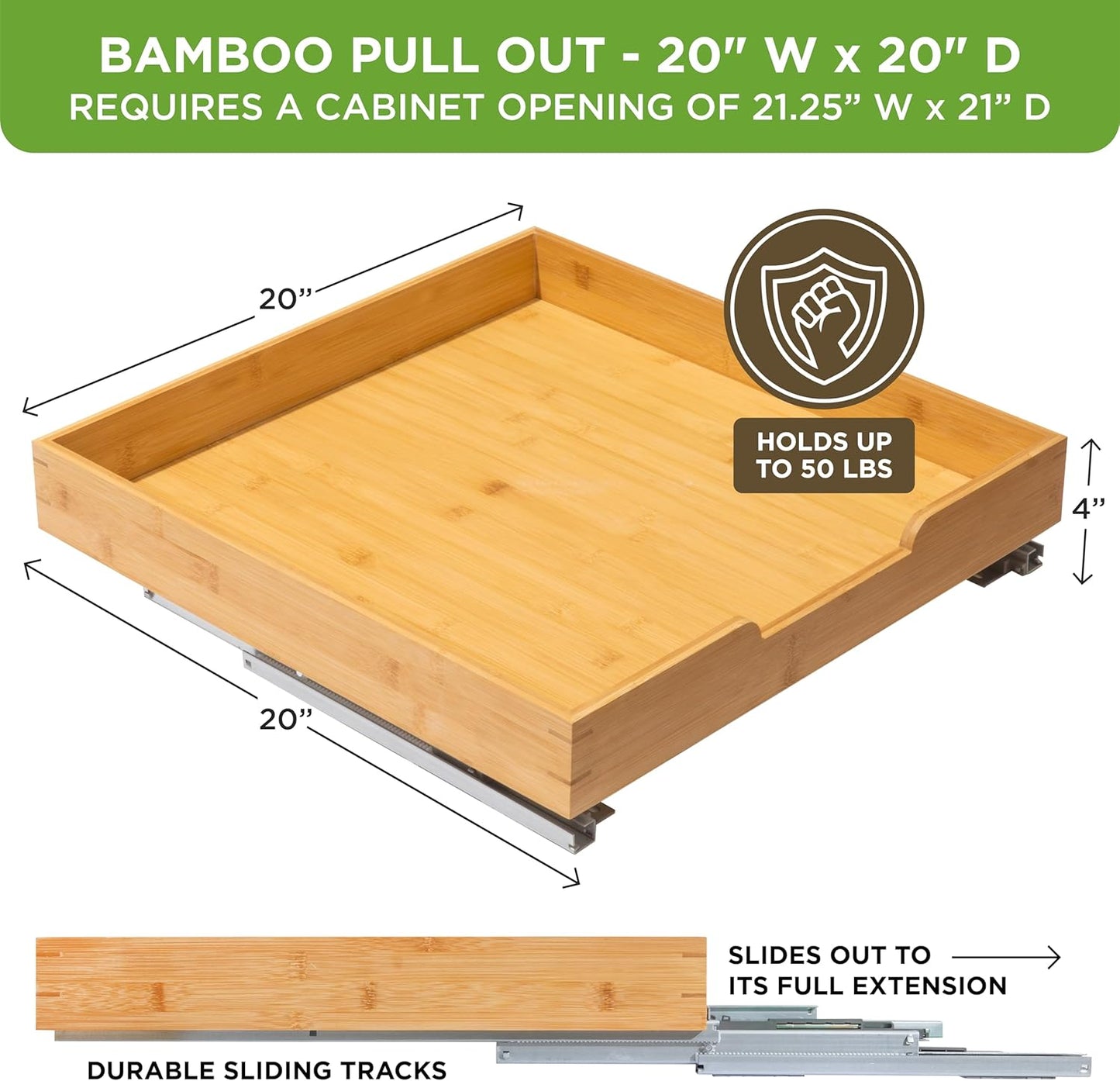 HOLDN’ STORAGE Bamboo Wooden Pull out Cabinet Organizer 20" W x 21" D - Requires At Least a 21.25" W x 21" D. Cabinet Opening. W/Lifetime Limited Warranty. Bamboo Tray and Heavy gauge metal rails.