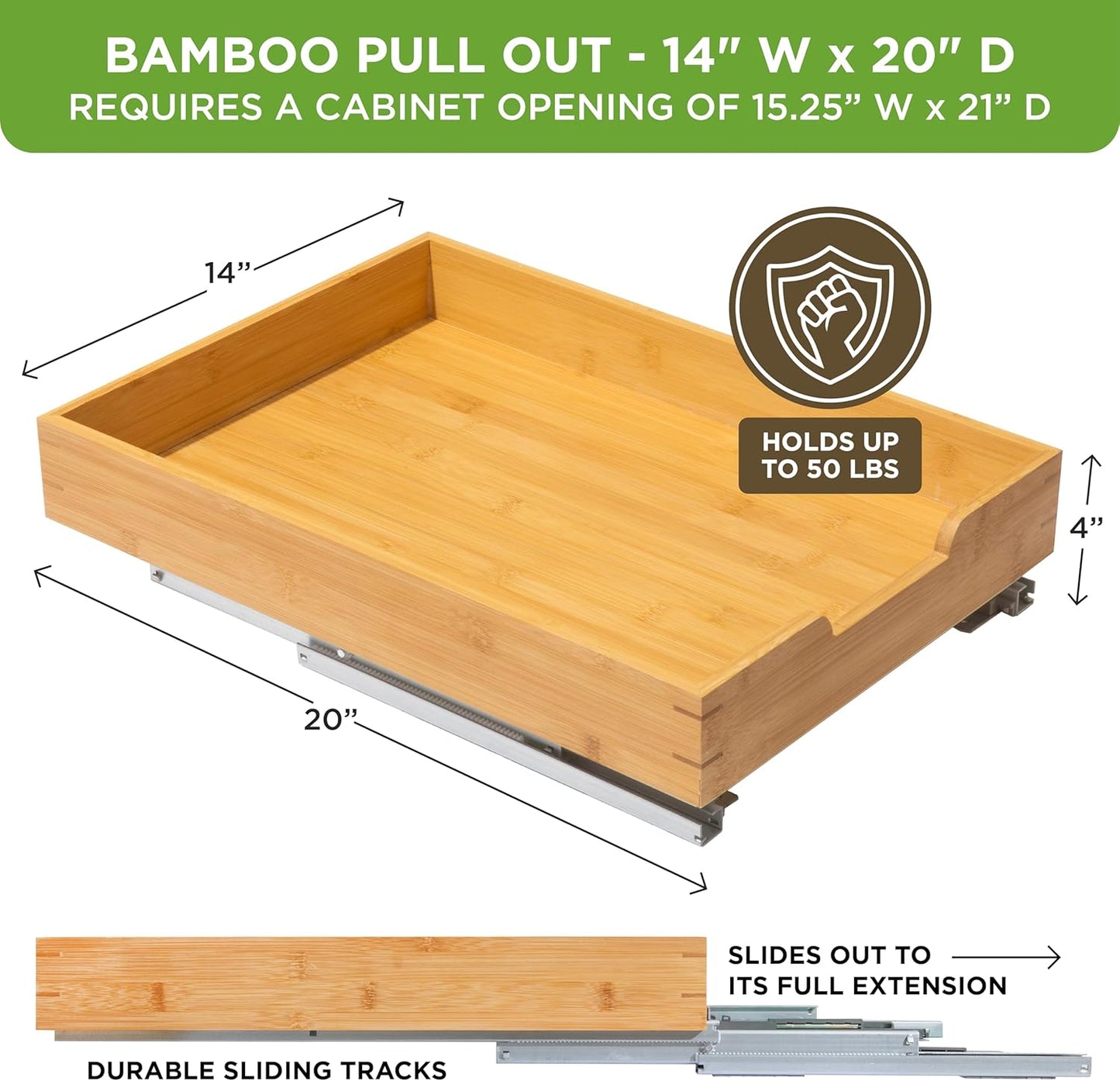 HOLDN’ STORAGE Bamboo Wooden Pull out Cabinet Organizer.14”W x 21”D - Requires At Least a 15.25:W x 21" D. Cabinet Opening. W/Lifetime Limited Warranty. Bamboo Tray and Heavy gauge metal rails.